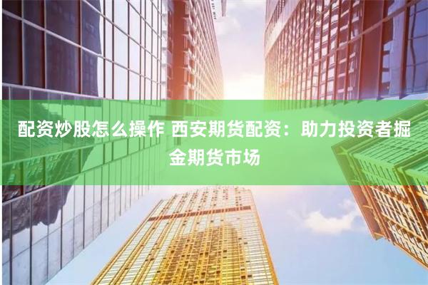 配资炒股怎么操作 西安期货配资：助力投资者掘金期货市场
