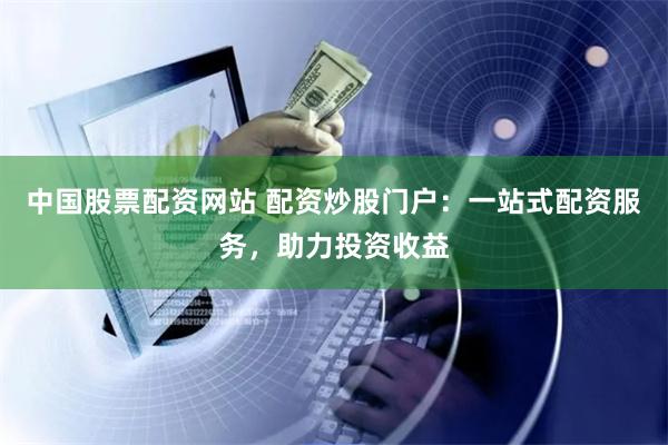 中国股票配资网站 配资炒股门户:一站式配资服务,助力投资收益